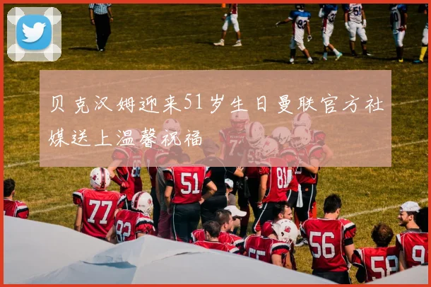 贝克汉姆迎来51岁生日曼联官方社媒送上温馨祝福