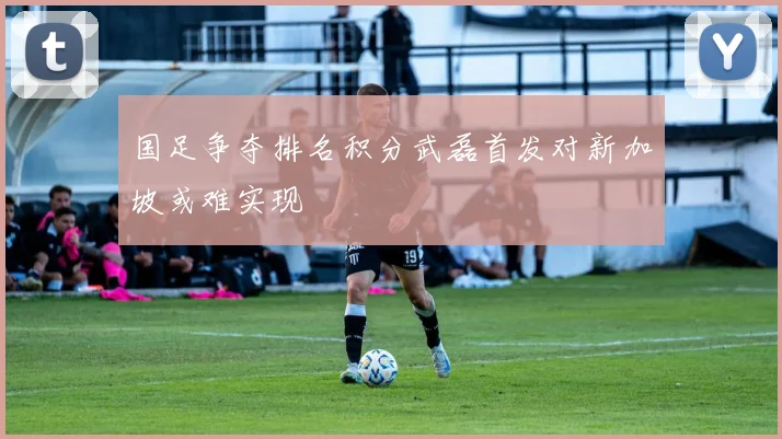 国足争夺排名积分武磊首发对新加坡或难实现