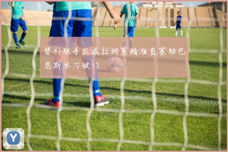 替补联手发威拉姆塞精准直塞助巴恩斯单刀破门