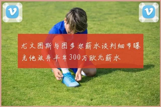 尤文图斯与图多尔薪水谈判细节曝光他放弃半年300万欧元薪水