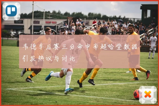 韦德季后赛三分命中率超哈登数据引发热议与讨论