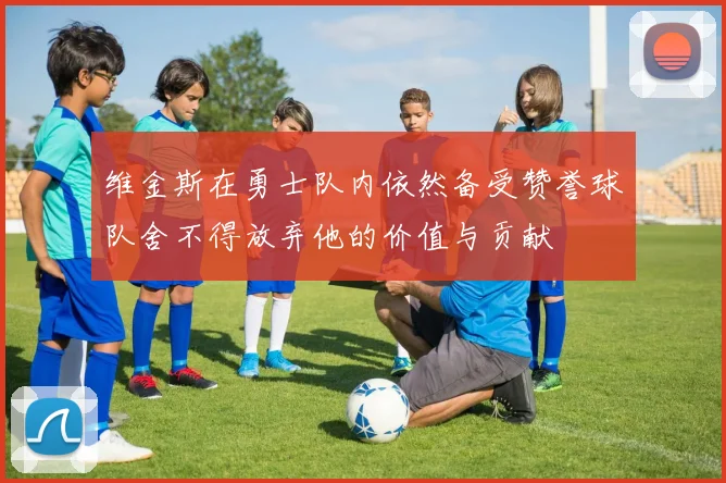 维金斯在勇士队内依然备受赞誉球队舍不得放弃他的价值与贡献