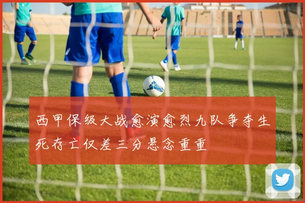 西甲保级大战愈演愈烈九队争夺生死存亡仅差三分悬念重重