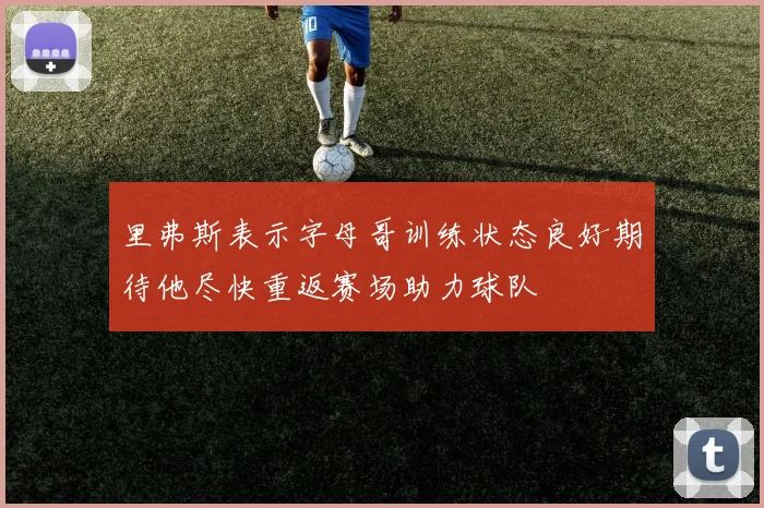 里弗斯表示字母哥训练状态良好期待他尽快重返赛场助力球队