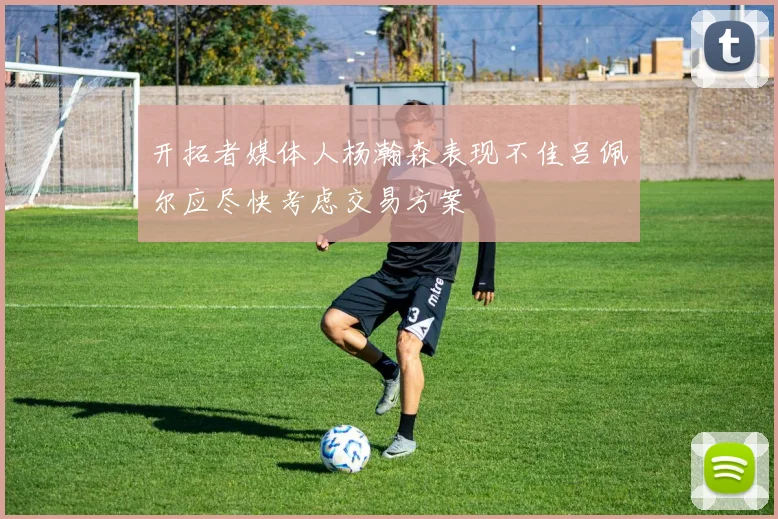 开拓者媒体人杨瀚森表现不佳吕佩尔应尽快考虑交易方案