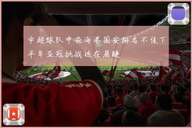 中超球队申花海港国安排名不佳下半年亚冠挑战迫在眉睫