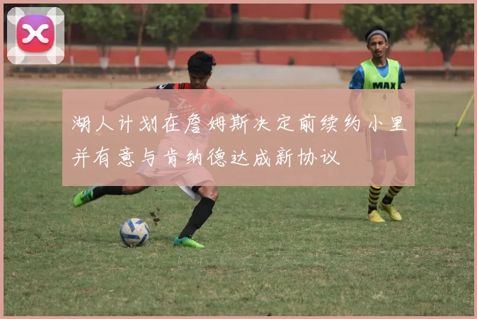 湖人计划在詹姆斯决定前续约小里并有意与肯纳德达成新协议