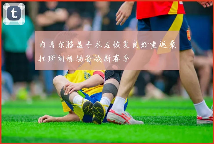 内马尔膝盖手术后恢复良好重返桑托斯训练场备战新赛季