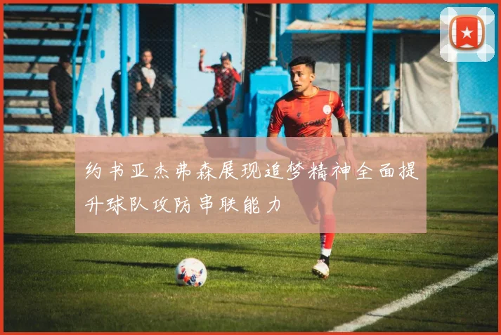 约书亚杰弗森展现追梦精神全面提升球队攻防串联能力