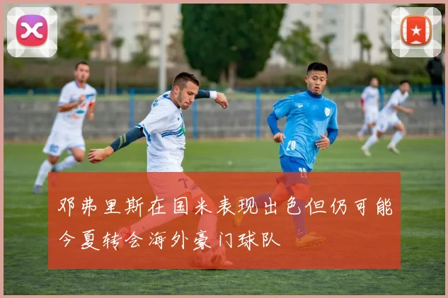 邓弗里斯在国米表现出色但仍可能今夏转会海外豪门球队