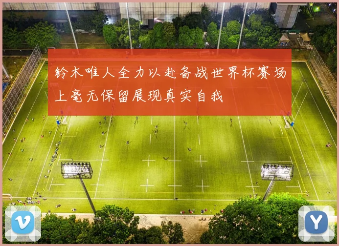 铃木唯人全力以赴备战世界杯赛场上毫无保留展现真实自我