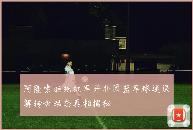 阿隆索拒绝红军并非因蓝军球迷误解转会动态真相揭秘