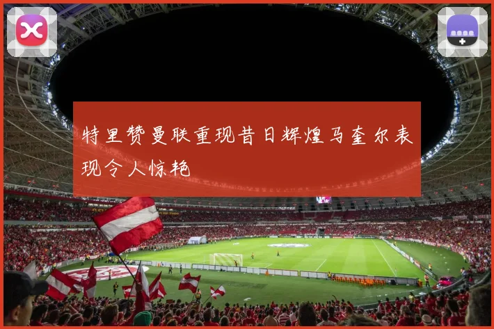 特里赞曼联重现昔日辉煌马奎尔表现令人惊艳