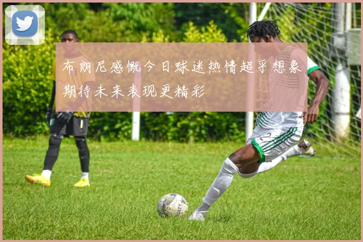 布朗尼感慨今日球迷热情超乎想象期待未来表现更精彩
