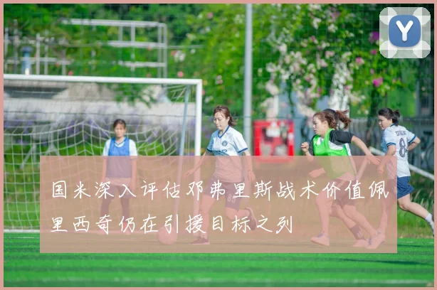 国米深入评估邓弗里斯战术价值佩里西奇仍在引援目标之列