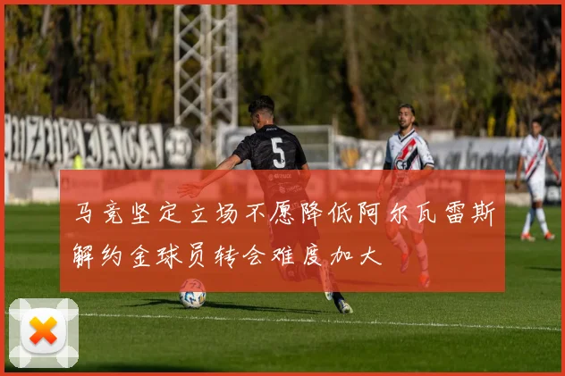 马竞坚定立场不愿降低阿尔瓦雷斯解约金球员转会难度加大