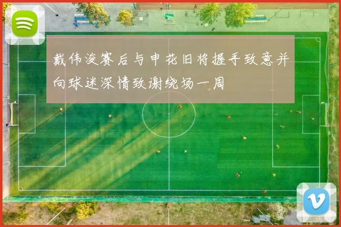 戴伟浚赛后与申花旧将握手致意并向球迷深情致谢绕场一周