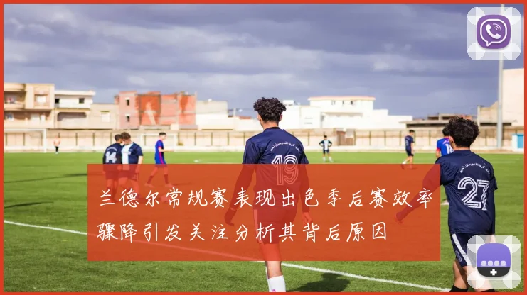 兰德尔常规赛表现出色季后赛效率骤降引发关注分析其背后原因