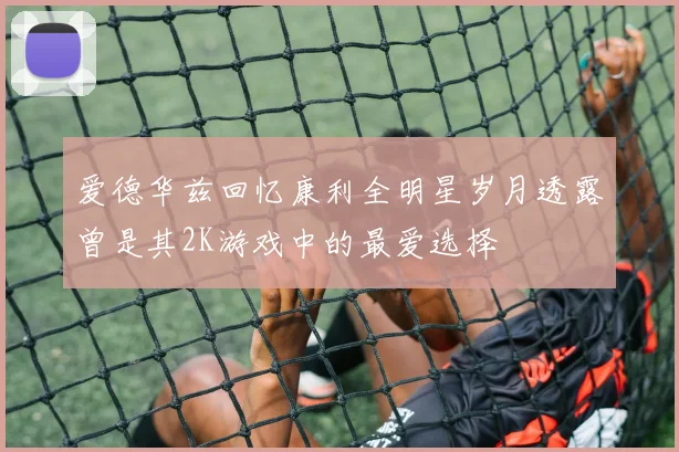爱德华兹回忆康利全明星岁月透露曾是其2K游戏中的最爱选择