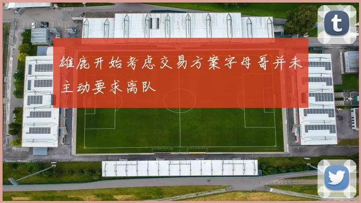雄鹿开始考虑交易方案字母哥并未主动要求离队