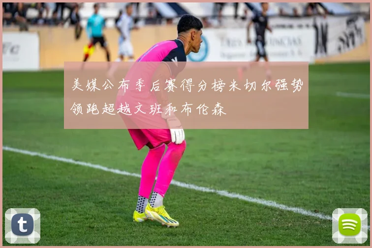 美媒公布季后赛得分榜米切尔强势领跑超越文班和布伦森